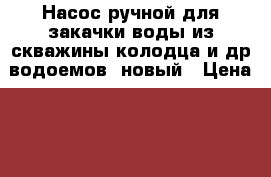 Насос ручной для закачки воды из скважины,колодца и др.водоемов, новый › Цена ­ 1 900 - Московская обл. Сад и огород » Инструменты. Оборудование   
